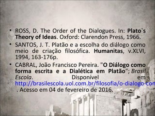 • ROSS, D. The Order of the Dialogues. In: Plato`s
Theory of Ideas. Oxford: Clarendon Press, 1966.
• SANTOS, J. T. Platão e a escolha do diálogo como
meio de criação filosófica. Humanitas, v.XLVI,
1994, 163-176p.
• CABRAL, João Francisco Pereira. "O Diálogo como
forma escrita e a Dialética em Platão"; Brasil
Escola. Disponível em
http://brasilescola.uol.com.br/filosofia/o-dialogo-com
. Acesso em 04 de fevereiro de 2016.
 