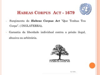 HABEAS CORPUS ACT - 1679
• Surgimento do Habeas Corpus Act ”Que Tenhas Teu
Corpo”. ( INGLATERRA).
• Garantia da liberdade individual contra a prisão ilegal,
abusiva ou arbitrária.
 