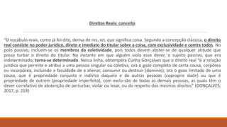 Direitos Reais: conceito
“O vocábulo reais, como já foi dito, deriva de res, rei, que significa coisa. Segundo a concepção clássica, o direito
real consiste no poder jurídico, direto e imediato do titular sobre a coisa, com exclusividade e contra todos. No
polo passivo, incluem-se os membros da coletividade, pois todos devem abster-se de qualquer atitude que
possa turbar o direito do titular. No instante em que alguém viola esse dever, o sujeito passivo, que era
indeterminado, torna-se determinado. Nessa linha, obtempera Cunha Gonçalves que o direito real “é a relação
jurídica que permite e atribui a uma pessoa singular ou coletiva, ora o gozo completo de certa cousa, corpórea
ou incorpórea, incluindo a faculdade de a alienar, consumir ou destruir (domínio), ora o gozo limitado de uma
cousa, que é propriedade conjunta e indivisa daquela e de outras pessoas (coproprie dade) ou que é
propriedade de outrem (propriedade imperfeita), com exclu-são de todas as demais pessoas, as quais têm o
dever correlativo de abstenção de perturbar, violar ou lesar, ou do respeito dos mesmos direitos” (GONÇALVES,
2017, p. 219)
 