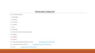 Direitos Reais: Código Civil
Art. 1.225. São direitos reais:
I - a propriedade;
II - a superfície;
III - as servidões;
IV - o usufruto;
V - o uso;
VI - a habitação;
VII - o direito do promitente comprador do imóvel;
VIII - o penhor;
IX - a hipoteca;
X - a anticrese.
XI - a concessão de uso especial para fins de moradia; (Incluído pela Lei nº 11.481, de 2007)
XII - a concessão de direito real de uso; e (Redação dada pela Lei nº 13.465, de 2017)
XIII - a laje. (Incluído pela Lei nº 13.465, de 2017)
 