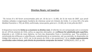 Direitos Reais: rol taxativo
“Os incisos XI e XII foram acrescentados pelo art. 10 da Lei n. 11.481, de 31 de maio de 2007, que prevê
medidas voltadas à organização fundiária de interesse social em Imóveis da União. E o inciso XIII o foi pela
Medida Provisória n. 759, de 2016, confirmada, nesse ponto, pela Lei n. 13.465, de 11 de julho de 2017.
O dispositivo transcrito limita-se a enumerar os direitos reais. O referido rol, em comparação com o constante
do art. 674 do estatuto de 1916, sofreu as seguintes alterações: a) a enfiteuse foi substituída pela superfície,
dispondo o art. 2.038 do novo diploma, no livro das disposições finais e transitórias, que “fica proibida a
constituição de enfiteuses e subenfiteuses, subordinando-se as existentes, até sua extinção, às disposições do
Código Civil anterior, Lei n. 3.071, de 1o de janeiro de 1916, e leis posteriores”; b) as rendas expressamente
constituídas sobre imóveis, pelo direito do promitente comprador do imóvel.” (GONÇALVES, 2017, p. 19)
 