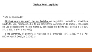 Direitos Reais: espécies
“ São denominados
direitos reais de gozo ou de fruição os seguintes: superfície, servidões,
usufruto, uso, habitação, direito do promitente comprador do imóvel, concessão
de uso especial para fins de moradia, concessão de direito real de uso e laje (CC,
art. 1.225, II a VII e XI a XIII);
e de garantia, o penhor, a hipoteca e a anticrese (art. 1.225, VIII a X).”
(GONÇALVES, 2017, p. 220-221)
 