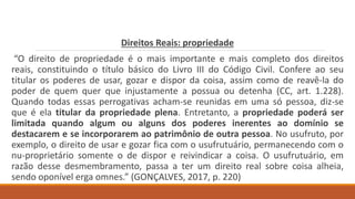 Direitos Reais: propriedade
“O direito de propriedade é o mais importante e mais completo dos direitos
reais, constituindo o título básico do Livro III do Código Civil. Confere ao seu
titular os poderes de usar, gozar e dispor da coisa, assim como de reavê-la do
poder de quem quer que injustamente a possua ou detenha (CC, art. 1.228).
Quando todas essas perrogativas acham-se reunidas em uma só pessoa, diz-se
que é ela titular da propriedade plena. Entretanto, a propriedade poderá ser
limitada quando algum ou alguns dos poderes inerentes ao domínio se
destacarem e se incorporarem ao patrimônio de outra pessoa. No usufruto, por
exemplo, o direito de usar e gozar fica com o usufrutuário, permanecendo com o
nu-proprietário somente o de dispor e reivindicar a coisa. O usufrutuário, em
razão desse desmembramento, passa a ter um direito real sobre coisa alheia,
sendo oponível erga omnes.” (GONÇALVES, 2017, p. 220)
 