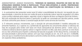 ADMINISTRATIVO. AGRAVO REGIMENTAL. TERRENOS DE MARINHA. REGISTRO DO BEM NO RGI
ATRIBUINDO DOMÍNIO PLENO A PARTICULAR. TÍTULO NÃO-OPONÍVEL À UNIÃO. PROPRIEDADE
ORIGINÁRIA DESTE ENTE FEDERADO, NOS TERMOS DA CONSTITUIÇÃO DA REPÚBLICA E DO
DECRETO-LEI N. 9.760/46.
1. A controvérsia dos presentes autos recai (i) sobre a possibilidade de discutir, via exceção de pré-
executividade, o domínio da área em razão da qual se pretende cobrar taxa de ocupação e (ii) sobre
a tese jurídica adotada pela origem, segundo a qual o registro do bem no Registro Geral de Imóveis -
RGI com atribuição de domínio pleno a particular só pode ser cancelado por decisão judicial, sendo
tal título suficiente para afastar a caracterização do bem como terreno de marinha.
2. É relevante pontuar, inicialmente, que a exceção de pré-executividade é medida adequada na
presente hipótese, se, e apenas se, a pretensão do agravante era unicamente afastar a cobrança da
taxa de ocupação pela União com base em título extrajudicial de domínio pleno - neste caso, a
instância ordinária deveria apenas valorar o registro do bem no RGI, vale dizer, pontuar se este título
era ou não suficiente para impedir a cobrança da taxa de ocupação. Se for dessa forma, a exceção de
pré-executividade é plenamente cabível, sem que haja violação ao art. 16, § 2º, da Lei n. 6.830/80,
uma vez que o inconformismo demandaria somente análise de direito, sendo despicienda a incursão
em aspectos fático-probatórios.
 