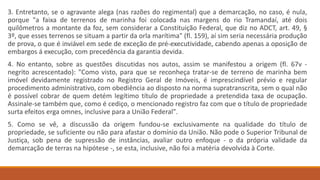 3. Entretanto, se o agravante alega (nas razões do regimental) que a demarcação, no caso, é nula,
porque "a faixa de terrenos de marinha foi colocada nas margens do rio Tramandaí, até dois
quilômetros a montante da foz, sem considerar a Constituição Federal, que diz no ADCT, art. 49, §
3º, que esses terrenos se situam a partir da orla marítima" (fl. 159), aí sim seria necessária produção
de prova, o que é inviável em sede de exceção de pré-executividade, cabendo apenas a oposição de
embargos á execução, com precedência da garantia devida.
4. No entanto, sobre as questões discutidas nos autos, assim se manifestou a origem (fl. 67v -
negrito acrescentado): "Como visto, para que se reconheça tratar-se de terreno de marinha bem
imóvel devidamente registrado no Registro Geral de Imóveis, é imprescindível prévio e regular
procedimento administrativo, com obediência ao disposto na norma supratranscrita, sem o qual não
é possível cobrar de quem detém legítimo título de propriedade a pretendida taxa de ocupação.
Assinale-se também que, como é cediço, o mencionado registro faz com que o título de propriedade
surta efeitos erga omnes, inclusive para a União Federal".
5. Como se vê, a discussão da origem fundou-se exclusivamente na qualidade do título de
propriedade, se suficiente ou não para afastar o domínio da União. Não pode o Superior Tribunal de
Justiça, sob pena de supressão de instâncias, avaliar outro enfoque - o da própria validade da
demarcação de terras na hipótese -, se esta, inclusive, não foi a matéria devolvida à Corte.
 