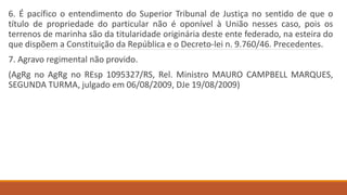 6. É pacífico o entendimento do Superior Tribunal de Justiça no sentido de que o
título de propriedade do particular não é oponível à União nesses caso, pois os
terrenos de marinha são da titularidade originária deste ente federado, na esteira do
que dispõem a Constituição da República e o Decreto-lei n. 9.760/46. Precedentes.
7. Agravo regimental não provido.
(AgRg no AgRg no REsp 1095327/RS, Rel. Ministro MAURO CAMPBELL MARQUES,
SEGUNDA TURMA, julgado em 06/08/2009, DJe 19/08/2009)
 