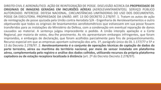 DIREITO CIVIL E AERONÁUTICO. AÇÃO DE REINTEGRAÇÃO DE POSSE. DISCUSSÃO ACERCA DA PROPRIEDADE DE
ORIGINAIS DE IMAGENS GERADAS EM INCURSÕES AÉREAS (AEROLEVANTAMENTOS). SERVIÇO PÚBLICO
AUTORIZADO. INTERESSE. DEFESA NACIONAL. CIRCUNSTÂNCIAS LIMITADORAS DO USO DOS DOCUMENTOS.
POSSE DA EXECUTORA. PROPRIEDADE DA UNIÃO. ART. 13 DO DECRETO 2.278/97. 1. Tratam os autos de ação
de reintegração de posse ajuizada pela União contra Aerodata S/A - Engenharia de Aerolevantamentos e outro
objetivando que todos os originais de levantamentos aerofotométricos que estivessem em sua posse fossem
transferidos para as instalações do Ministério da Defesa, com a condenação em eventual reparação de danos
causados ao material. A sentença julgou improcedente o pedido. A União interpôs apelação e a Corte
Regional, por maioria de votos, deu-lhe provimento. As rés apresentaram embargos infringentes, que foram
improvidos, e embargos de declaração, que foram acolhidos parcialmente para fins de prequestionamento.
Recurso especial em que as empresas apontam vulneração dos arts. 1º, parágrafo único do DL 1.177/77 e 5º e
13 do Decreto 2.278/97. 2. Aerolevantamento é o conjunto de operações técnicas de captação de dados da
parte terrestre, aérea ou marítima do território nacional, por meio de sensor instalado em plataforma
aérea, complementada pelo registro e análise dos dados colhidos, utilizando recursos da própria plataforma
captadora ou de estação receptora localizada à distância (art. 2º do Decreto Decreto 2.278/97).
 
