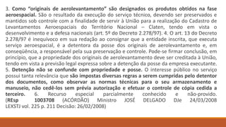 3. Como “originais de aerolevantamento” são designados os produtos obtidos na fase
aeroespacial. São o resultado da execução do serviço técnico, devendo ser preservados e
mantidos sob controle com a finalidade de servir à União para a realização do Cadastro de
Levantamentos Aeroespaciais do Território Nacional – Claten, tendo em vista o
desenvolvimento e a defesa nacionais (art. 5º do Decreto 2.278/97). 4. O art. 13 do Decreto
2.278/97 é inequívoco em sua redação ao consignar que a entidade inscrita, que executa
serviço aeroespacial, é a detentora da posse dos originais de aerolevantamento e, em
conseqüência, a responsável pela sua preservação e controle. Pode-se firmar conclusão, em
princípio, que a propriedade dos originais de aerolevantamento deve ser creditada à União,
tendo em vista a previsão legal expressa sobre a detenção da posse da empresa executante.
5. Detenção não se confunde com propriedade e posse. O interesse público no serviço
possui tanta relevância que são impostas diversas regras a serem cumpridas pelo detentor
dos documentos, como observar as normas técnicas para o seu armazenamento e
manuseio, não cedê-los sem prévia autorização e efetuar o controle de cópia cedida a
terceiro. 6. Recurso especial parcialmente conhecido e não-provido.
(REsp 1003708 (ACÓRDÃO) Ministro JOSÉ DELGADO DJe 24/03/2008
LEXSTJ vol. 225 p. 211 Decisão: 26/02/2008)
 