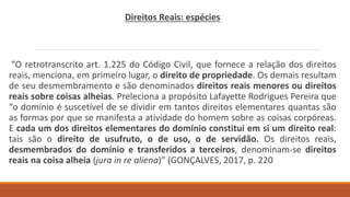 Direitos Reais: espécies
“O retrotranscrito art. 1.225 do Código Civil, que fornece a relação dos direitos
reais, menciona, em primeiro lugar, o direito de propriedade. Os demais resultam
de seu desmembramento e são denominados direitos reais menores ou direitos
reais sobre coisas alheias. Preleciona a propósito Lafayette Rodrigues Pereira que
“o domínio é suscetível de se dividir em tantos direitos elementares quantas são
as formas por que se manifesta a atividade do homem sobre as coisas corpóreas.
E cada um dos direitos elementares do domínio constitui em si um direito real:
tais são o direito de usufruto, o de uso, o de servidão. Os direitos reais,
desmembrados do domínio e transferidos a terceiros, denominam-se direitos
reais na coisa alheia (jura in re aliena)” (GONÇALVES, 2017, p. 220
 