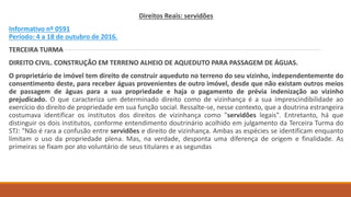 Direitos Reais: servidões
Informativo nº 0591
Período: 4 a 18 de outubro de 2016.
TERCEIRA TURMA
DIREITO CIVIL. CONSTRUÇÃO EM TERRENO ALHEIO DE AQUEDUTO PARA PASSAGEM DE ÁGUAS.
O proprietário de imóvel tem direito de construir aqueduto no terreno do seu vizinho, independentemente do
consentimento deste, para receber águas provenientes de outro imóvel, desde que não existam outros meios
de passagem de águas para a sua propriedade e haja o pagamento de prévia indenização ao vizinho
prejudicado. O que caracteriza um determinado direito como de vizinhança é a sua imprescindibilidade ao
exercício do direito de propriedade em sua função social. Ressalte-se, nesse contexto, que a doutrina estrangeira
costumava identificar os institutos dos direitos de vizinhança como "servidões legais". Entretanto, há que
distinguir os dois institutos, conforme entendimento doutrinário acolhido em julgamento da Terceira Turma do
STJ: "Não é rara a confusão entre servidões e direito de vizinhança. Ambas as espécies se identificam enquanto
limitam o uso da propriedade plena. Mas, na verdade, desponta uma diferença de origem e finalidade. As
primeiras se fixam por ato voluntário de seus titulares e as segundas
 