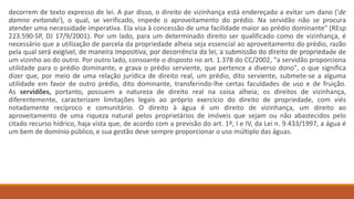decorrem de texto expresso de lei. A par disso, o direito de vizinhança está endereçado a evitar um dano ('de
damno evitando'), o qual, se verificado, impede o aproveitamento do prédio. Na servidão não se procura
atender uma necessidade imperativa. Ela visa à concessão de uma facilidade maior ao prédio dominante" (REsp
223.590-SP, DJ 17/9/2001). Por um lado, para um determinado direito ser qualificado como de vizinhança, é
necessário que a utilização de parcela da propriedade alheia seja essencial ao aproveitamento do prédio, razão
pela qual será exigível, de maneira impositiva, por decorrência da lei, a submissão do direito de propriedade de
um vizinho ao do outro. Por outro lado, consoante o disposto no art. 1.378 do CC/2002, "a servidão proporciona
utilidade para o prédio dominante, e grava o prédio serviente, que pertence a diverso dono", o que significa
dizer que, por meio de uma relação jurídica de direito real, um prédio, dito serviente, submete-se a alguma
utilidade em favor de outro prédio, dito dominante, transferindo-lhe certas faculdades de uso e de fruição.
As servidões, portanto, possuem a natureza de direito real na coisa alheia; os direitos de vizinhança,
diferentemente, caracterizam limitações legais ao próprio exercício do direito de propriedade, com viés
notadamente recíproco e comunitário. O direito à água é um direito de vizinhança, um direito ao
aproveitamento de uma riqueza natural pelos proprietários de imóveis que sejam ou não abastecidos pelo
citado recurso hídrico, haja vista que, de acordo com a previsão do art. 1º, I e IV, da Lei n. 9.433/1997, a água é
um bem de domínio público, e sua gestão deve sempre proporcionar o uso múltiplo das águas.
 