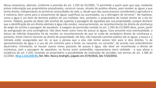 Nessa conjuntura, ademais, conforme a previsão do art. 1.293 do CC/2002, "é permitido a quem quer que seja, mediante
prévia indenização aos proprietários prejudicados, construir canais, através de prédios alheios, para receber as águas a que
tenha direito, indispensáveis às primeiras necessidades da vida, e, desde que não cause prejuízo considerável à agricultura e
à indústria, bem como para o escoamento de águas supérfluas ou acumuladas, ou a drenagem de terrenos". Na hipótese,
como a água é um bem de domínio público de uso múltiplo, tem, portanto, o proprietário do imóvel direito de a ela ter
acesso. Todavia, quanto ao dever (do vizinho) de suportar a passagem de aqueduto por sua propriedade, cumpre destacar
que a identificação de um direito abstrato à água não conduz, necessariamente, ao reconhecimento do direito de vizinhança
de exigir do vizinho a passagem de aqueduto. A exegese da permissão contida no art. 1.293 do CC/2002 deve, assim, partir
da averiguação de uma contingência: não deve haver outro meio de acesso às águas. Caso presente essa eventualidade, a
leitura de referido dispositivo há de resultar no reconhecimento de que se cuida de verdadeiro direito de vizinhança e,
portanto, limite interno inerente ao direito de propriedade. De fato, não havendo caminho público até as águas, a busca e a
retirada estão asseguradas por lei, já que a pessoa que a elas não tenha acesso tem para si dois direitos "o de
aproveitamento da água e o uso de um caminho para a fonte, ou nascente, ou corrente", de acordo com entendimento
doutrinário. Entretanto, se houver outros meios possíveis de acesso à água, não deve ser reconhecido o direito de
vizinhança, pois a passagem de aqueduto, na forma assim pretendida, representaria mera utilidade - o que afasta a
incidência do art. 1.293, restando ao proprietário a possibilidade de instituição de servidão, nos termos do art. 1.380 do
CC/2002. REsp 1.616.038-RS, Rel. Min. Nancy Andrighi, julgado em 27/9/2016, DJe 7/10/2016.
 