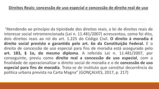Direitos Reais: concessão de uso especial e concessão de direito real de uso
“Atendendo ao princípio da tipicidade dos direitos reais, a lei de direitos reais de
interesse social retromencionada (Lei n. 11.481/2007) acrescentou, como foi dito,
dois direitos reais ao rol do art. 1.225 do Código Civil. O direito à moradia é
direito social previsto e garantido pelo art. 6o da Constituição Federal. E o
direito de concessão de uso especial para fins de moradia está assegurado pelo
art. 183, § 1o, do mesmo diploma. A referida Lei n. 11.481/2007, por
conseguinte, previu como direito real a concessão de uso especial, com a
finalidade de operacionalizar o direito social de moradia e o de concessão de uso
especial para fins de moradia. Trata-se de instituto que constitui decorrência da
política urbana prevista na Carta Magna” (GONÇALVES, 2017, p. 217)
 
