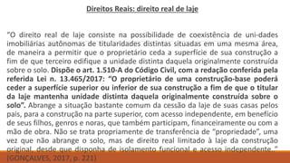 Direitos Reais: direito real de laje
“O direito real de laje consiste na possibilidade de coexistência de uni-dades
imobiliárias autônomas de titularidades distintas situadas em uma mesma área,
de maneira a permitir que o proprietário ceda a superfície de sua construção a
fim de que terceiro edifique a unidade distinta daquela originalmente construída
sobre o solo. Dispõe o art. 1.510-A do Código Civil, com a redação conferida pela
referida Lei n. 13.465/2017: “O proprietário de uma construção-base poderá
ceder a superfície superior ou inferior de sua construção a fim de que o titular
da laje mantenha unidade distinta daquela originalmente construída sobre o
solo”. Abrange a situação bastante comum da cessão da laje de suas casas pelos
pais, para a construção na parte superior, com acesso independente, em benefício
de seus filhos, genros e noras, que também participam, financeiramente ou com a
mão de obra. Não se trata propriamente de transferência de “propriedade”, uma
vez que não abrange o solo, mas de direito real limitado à laje da construção
original, desde que disponha de isolamento funcional e acesso independente..”
(GONÇALVES, 2017, p. 221)
 