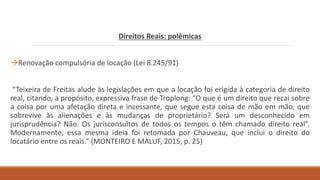 Direitos Reais: polêmicas
Renovação compulsória de locação (Lei 8.245/91)
“Teixeira de Freitas alude às legislações em que a locação foi erigida à categoria de direito
real, citando, a propósito, expressiva frase de Troplong: “O que é um direito que recai sobre
a coisa por uma afetação direta e incessante, que segue esta coisa de mão em mão, que
sobrevive às alienações e às mudanças de proprietário? Será um desconhecido em
jurisprudência? Não. Os jurisconsultos de todos os tempos o têm chamado direito real”.
Modernamente, essa mesma ideia foi retomada por Chauveau, que inclui o direito do
locatário entre os reais.” (MONTEIRO E MALUF, 2015, p. 25)
 