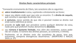 Direitos Reais: características principais
“Consoante ensinamento de Clóvis, tais caracteres são os seguintes:
a) adere imediatamente à coisa, sujeitando-a diretamente ao titular;
b) segue seu objeto onde quer que este se encontre. É o direito de sequela,
que constitui o apanágio do direito real;
c) é exclusivo, nesse sentido de que não é possível instalar-se direito real
onde outro [idêntico] já exista;
d) provido de ação real, que prevalece contra qualquer detentor da coisa,
razão pela qual preferem muitos denominá-lo absoluto;
e) seu número é bastante limitado, mas além dos existentes, outros pode-
rão ser criados. O número dos direitos pessoais, ao contrário, é infinito;
f) finalmente, só os direitos reais são suscetíveis de posse, tese que,
entretanto, comporta divergências doutrinárias.” (MONTEIRO E MALUF,
2015, p. 27)
 