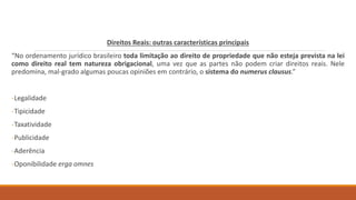Direitos Reais: outras características principais
“No ordenamento jurídico brasileiro toda limitação ao direito de propriedade que não esteja prevista na lei
como direito real tem natureza obrigacional, uma vez que as partes não podem criar direitos reais. Nele
predomina, mal-grado algumas poucas opiniões em contrário, o sistema do numerus clausus.”
-Legalidade
-Tipicidade
-Taxatividade
-Publicidade
-Aderência
-Oponibilidade erga omnes
 