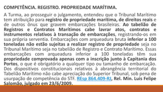 COMPETÊNCIA. REGISTRO. PROPRIEDADE MARÍTIMA.
A Turma, ao prosseguir o julgamento, entendeu que o Tribunal Marítimo
tem atribuição para registro de propriedade marítima, de direitos reais e
de outros ônus que gravem embarcações brasileiras. Ao tabelião de
Registros e Contratos Marítimos cabe lavrar atos, contratos e
instrumentos relativos à transação de embarcações, registrando-os em
sua própria serventia. Embarcações com arqueadura bruta inferior a 100
toneladas não estão sujeitas a realizar registro de propriedade seja no
Tribunal Marítimo seja no tabelião de Registro e Contrato Marítimo. Essas
embarcações com arqueadura inferior a 100 toneladas têm sua
propriedade comprovada apenas com a inscrição junto à Capitania dos
Portos, o que é obrigatório a qualquer tipo ou tamanho de embarcação.
Dos dispositivos constitucionais relativos à abrangência territorial do
Tabelião Marítimo não cabe apreciação do Superior Tribunal, sob pena de
usurpação de competência do STF. REsp 864.409-RJ, Rel. Min. Luis Felipe
Salomão, julgado em 23/6/2009.
 
