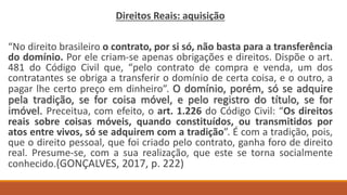 Direitos Reais: aquisição
“No direito brasileiro o contrato, por si só, não basta para a transferência
do domínio. Por ele criam-se apenas obrigações e direitos. Dispõe o art.
481 do Código Civil que, “pelo contrato de compra e venda, um dos
contratantes se obriga a transferir o domínio de certa coisa, e o outro, a
pagar lhe certo preço em dinheiro”. O domínio, porém, só se adquire
pela tradição, se for coisa móvel, e pelo registro do título, se for
imóvel. Preceitua, com efeito, o art. 1.226 do Código Civil: “Os direitos
reais sobre coisas móveis, quando constituídos, ou transmitidos por
atos entre vivos, só se adquirem com a tradição”. É com a tradição, pois,
que o direito pessoal, que foi criado pelo contrato, ganha foro de direito
real. Presume-se, com a sua realização, que este se torna socialmente
conhecido.(GONÇALVES, 2017, p. 222)
 