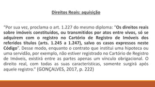 Direitos Reais: aquisição
“Por sua vez, proclama o art. 1.227 do mesmo diploma: “Os direitos reais
sobre imóveis constituídos, ou transmitidos por atos entre vivos, só se
adquirem com o registro no Cartório de Registro de Imóveis dos
referidos títulos (arts. 1.245 a 1.247), salvo os casos expressos neste
Código”. Desse modo, enquanto o contrato que institui uma hipoteca ou
uma servidão, por exemplo, não estiver registrado no Cartório de Registro
de Imóveis, existirá entre as partes apenas um vínculo obrigacional. O
direito real, com todas as suas características, somente surgirá após
aquele registro.” (GONÇALVES, 2017, p. 222)
 