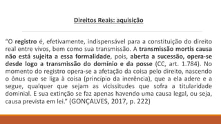 Direitos Reais: aquisição
“O registro é, efetivamente, indispensável para a constituição do direito
real entre vivos, bem como sua transmissão. A transmissão mortis causa
não está sujeita a essa formalidade, pois, aberta a sucessão, opera-se
desde logo a transmissão do domínio e da posse (CC, art. 1.784). No
momento do registro opera-se a afetação da coisa pelo direito, nascendo
o ônus que se liga à coisa (princípio da inerência), que a ela adere e a
segue, qualquer que sejam as vicissitudes que sofra a titularidade
dominial. E sua extinção se faz apenas havendo uma causa legal, ou seja,
causa prevista em lei.” (GONÇALVES, 2017, p. 222)
 