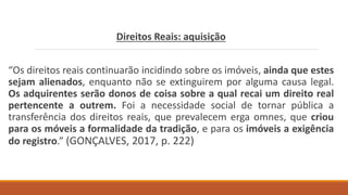 Direitos Reais: aquisição
“Os direitos reais continuarão incidindo sobre os imóveis, ainda que estes
sejam alienados, enquanto não se extinguirem por alguma causa legal.
Os adquirentes serão donos de coisa sobre a qual recai um direito real
pertencente a outrem. Foi a necessidade social de tornar pública a
transferência dos direitos reais, que prevalecem erga omnes, que criou
para os móveis a formalidade da tradição, e para os imóveis a exigência
do registro.” (GONÇALVES, 2017, p. 222)
 
