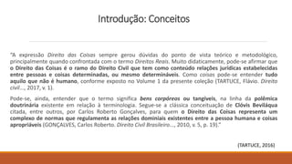 Introdução: Conceitos
“A expressão Direito das Coisas sempre gerou dúvidas do ponto de vista teórico e metodológico,
principalmente quando confrontada com o termo Direitos Reais. Muito didaticamente, pode-se afirmar que
o Direito das Coisas é o ramo do Direito Civil que tem como conteúdo relações jurídicas estabelecidas
entre pessoas e coisas determinadas, ou mesmo determináveis. Como coisas pode-se entender tudo
aquilo que não é humano, conforme exposto no Volume 1 da presente coleção (TARTUCE, Flávio. Direito
civil..., 2017, v. 1).
Pode-se, ainda, entender que o termo significa bens corpóreos ou tangíveis, na linha da polêmica
doutrinária existente em relação à terminologia. Segue-se a clássica conceituação de Clóvis Beviláqua
citada, entre outros, por Carlos Roberto Gonçalves, para quem o Direito das Coisas representa um
complexo de normas que regulamenta as relações dominiais existentes entre a pessoa humana e coisas
apropriáveis (GONÇALVES, Carlos Roberto. Direito Civil Brasileiro..., 2010, v. 5, p. 19).”
(TARTUCE, 2016)
 