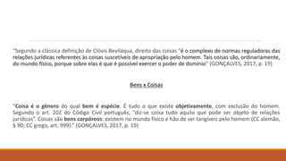 “Segundo a clássica definição de Clóvis Beviláqua, direito das coisas “é o complexo de normas reguladoras das
relações jurídicas referentes às coisas suscetíveis de apropriação pelo homem. Tais coisas são, ordinariamente,
do mundo físico, porque sobre elas é que é possível exercer o poder de domínio” (GONÇALVES, 2017, p. 19)
Bens x Coisas
“Coisa é o gênero do qual bem é espécie. É tudo o que existe objetivamente, com exclusão do homem.
Segundo o art. 202 do Código Civil português, “diz-se coisa tudo aquilo que pode ser objeto de relações
jurídicas”. Coisas são bens corpóreos: existem no mundo físico e hão de ser tangíveis pelo homem (CC alemão,
§ 90; CC grego, art. 999).” (GONÇALVES, 2017, p. 19)
 