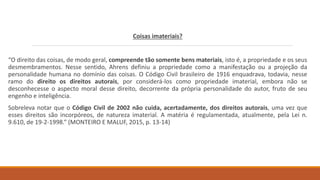 Coisas imateriais?
“O direito das coisas, de modo geral, compreende tão somente bens materiais, isto é, a propriedade e os seus
desmembramentos. Nesse sentido, Ahrens definiu a propriedade como a manifestação ou a projeção da
personalidade humana no domínio das coisas. O Código Civil brasileiro de 1916 enquadrava, todavia, nesse
ramo do direito os direitos autorais, por considerá-los como propriedade imaterial, embora não se
desconhecesse o aspecto moral desse direito, decorrente da própria personalidade do autor, fruto de seu
engenho e inteligência.
Sobreleva notar que o Código Civil de 2002 não cuida, acertadamente, dos direitos autorais, uma vez que
esses direitos são incorpóreos, de natureza imaterial. A matéria é regulamentada, atualmente, pela Lei n.
9.610, de 19-2-1998.” (MONTEIRO E MALUF, 2015, p. 13-14)
 