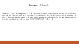 Coisas: posse + direitos reais
“O Título do Livro II do Código Civil de 1916, Do Direito das Coisas, vinha sofrendo pesadas críticas da atual
doutrina, que demonstravam ser a expressão utilizada restritiva, não se coadunando com a amplitude do
próprio Livro que regulava todos os direitos reais e a posse, considerada como um fato socioeconômico
potestativo, e não como um direito real.” (MONTEIRO E MALUF, 2015, p. 14)
 