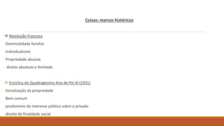 Coisas: marcos históricos
 Revolução Francesa
-Dominialidade familiar
-Individualismo
-Propriedade abusiva
- direito absoluto e ilimitado
 Encíclica do Quadragésimo Ano de Pio XI (1931)
-Socialização da propriedade
-Bem comum
-predomínio do interesse público sobre o privado
-direito de finalidade social.
 