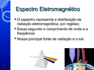 Espectro Eletromagnético
O  espectro representa a distribuição da
 radiação eletromagnética, por regiões;
Essas segundo o comprimento de onda e a
 freqüência;
Nossa   principal fonte de radiação é o sol.
 