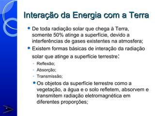 Interação da Energia com a Terra
  De  toda radiação solar que chega à Terra,
   somente 50% atinge a superfície, devido a
   interferências de gases existentes na atmosfera;
  Existem formas básicas de interação da radiação

   solar que atinge a superfície terrestre:
   ◦ Reflexão;
   ◦ Absorção;
   ◦ Transmissão;
   Os   objetos da superfície terrestre como a
     vegetação, a água e o solo refletem, absorvem e
     transmitem radiação eletromagnética em
     diferentes proporções;
 