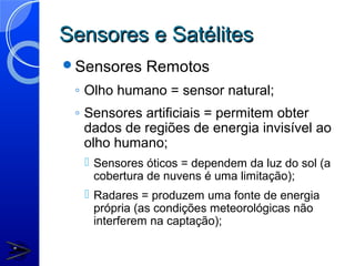 Sensores e Satélites
Sensores    Remotos
 ◦ Olho humano = sensor natural;
 ◦ Sensores artificiais = permitem obter
   dados de regiões de energia invisível ao
   olho humano;
   Sensores óticos = dependem da luz do sol (a
    cobertura de nuvens é uma limitação);
   Radares = produzem uma fonte de energia
    própria (as condições meteorológicas não
    interferem na captação);
 