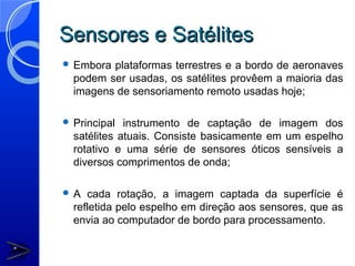Sensores e Satélites
 Embora plataformas terrestres e a bordo de aeronaves
  podem ser usadas, os satélites provêem a maioria das
  imagens de sensoriamento remoto usadas hoje;

 Principal  instrumento de captação de imagem dos
  satélites atuais. Consiste basicamente em um espelho
  rotativo e uma série de sensores óticos sensíveis a
  diversos comprimentos de onda;

A   cada rotação, a imagem captada da superfície é
  refletida pelo espelho em direção aos sensores, que as
  envia ao computador de bordo para processamento.
 