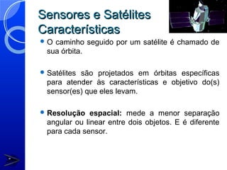 Sensores e Satélites
Características
O  caminho seguido por um satélite é chamado de
  sua órbita.

 Satélitessão projetados em órbitas específicas
  para atender às características e objetivo do(s)
  sensor(es) que eles levam.

 Resolução    espacial: mede a menor separação
  angular ou linear entre dois objetos. E é diferente
  para cada sensor.
 