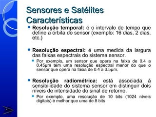 Sensores e Satélites
Características
 Resolução   temporal: é o intervalo de tempo que
 define a órbita do sensor (exemplo: 16 dias, 2 dias,
 etc.)

 Resolução  espectral: é uma medida da largura
 das faixas espectrais do sistema sensor.
    Por exemplo, um sensor que opera na faixa de 0.4 a
     0.45µm tem uma resolução espectral menor do que o
     sensor que opera na faixa de 0.4 a 0.5µm.

 Resolução     radiométrica: está associada à
 sensibilidade do sistema sensor em distinguir dois
 níveis de intensidade do sinal de retorno.
    Por exemplo, uma resolução de 10 bits (1024 níveis
     digitais) é melhor que uma de 8 bits
 