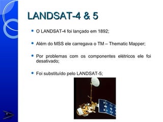 LANDSAT-4 & 5
   O LANDSAT-4 foi lançado em 1892;

   Além do MSS ele carregava o TM – Thematic Mapper;

   Por problemas com os componentes elétricos ele foi
    desativado;

   Foi substituído pelo LANDSAT-5;
 