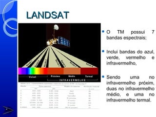 LANDSAT
          O    TM possui        7
            bandas espectrais;

           Inclui bandas do azul,
            verde, vermelho e
            infravermelho,

           Sendo      uma     no
            infravermelho próxim,
            duas no infravermelho
            médio, e uma no
            infravermelho termal.
 