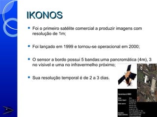 IKONOS
   Foi o primeiro satélite comercial a produzir imagens com
    resolução de 1m;

   Foi lançado em 1999 e tornou-se operacional em 2000;

   O sensor a bordo possui 5 bandas:uma pancromática (4m), 3
    no vísivel e uma no infravermelho próximo;

   Sua resolução temporal é de 2 a 3 dias.
 