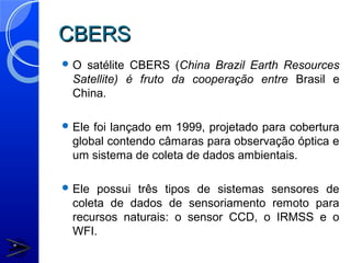CBERS
O satélite CBERS (China Brazil Earth Resources
 Satellite) é fruto da cooperação entre Brasil e
 China.

 Elefoi lançado em 1999, projetado para cobertura
 global contendo câmaras para observação óptica e
 um sistema de coleta de dados ambientais.

 Ele possui três tipos de sistemas sensores de
 coleta de dados de sensoriamento remoto para
 recursos naturais: o sensor CCD, o IRMSS e o
 WFI.
 