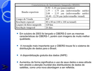    Em outubro de 2003 foi lançado o CBERS-2 com as mesmas
    características do CBERS-1, porém com imagens de muito melhor
    qualidade;

    A inovação mais importante que o CBERS trouxe foi o sistema de
    distribuição de dados para o Brasil;

   A disponibilização gratuita dos dados (INPE)

   Aumentou de forma significativa o uso de seus dados e essa atitude
    tem atraído a atenção mundial dos distribuidores de dados de
    satélites, como uma nova abordagem a ser refletida.
 