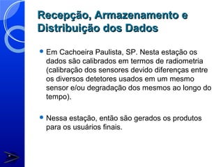 Recepção, Armazenamento e
Distribuição dos Dados

 Em  Cachoeira Paulista, SP. Nesta estação os
 dados são calibrados em termos de radiometria
 (calibração dos sensores devido diferenças entre
 os diversos detetores usados em um mesmo
 sensor e/ou degradação dos mesmos ao longo do
 tempo).

 Nessa estação, então são gerados os produtos
 para os usuários finais.
 
