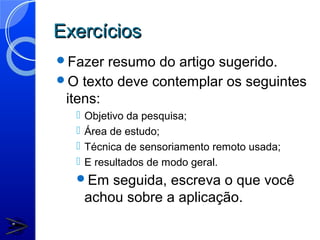 Exercícios
Fazer  resumo do artigo sugerido.
O texto deve contemplar os seguintes
 itens:
     Objetivo da pesquisa;
     Área de estudo;
     Técnica de sensoriamento remoto usada;
     E resultados de modo geral.
  Em     seguida, escreva o que você
      achou sobre a aplicação.
 