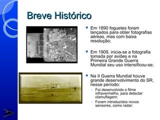 Breve Histórico
                Em 1890 foguetes foram
                 lançados para obter fotografias
                 aéreas, mas com baixa
                 resolução;

                Em 1909, inicia-se a fotografia
                 tomada por aviões e na
                 Primeira Grande Guerra
                 Mundial seu uso intensificou-se;

                Na II Guerra Mundial houve
                 grande desenvolvimento do SR,
                 nesse período:
                 ◦ Foi desenvolvido o filme
                   infravermelho, para detectar
                   clamuflagem;
                 ◦ Foram introduzidos novos
                   sensores, como radar;
 