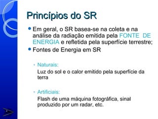 Princípios do SR
Em  geral, o SR basea-se na coleta e na
 análise da radiação emitida pela FONTE DE
 ENERGIA e refletida pela superfície terrestre;
Fontes de Energia em SR


  ◦ Naturais:
    Luz do sol e o calor emitido pela superfície da
    terra

  ◦ Artificiais:
    Flash de uma máquina fotográfica, sinal
    produzido por um radar, etc.
 
