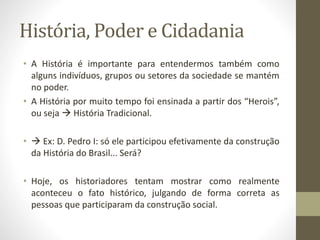 História, Poder e Cidadania 
• A História é importante para entendermos também como 
alguns indivíduos, grupos ou setores da sociedade se mantém 
no poder. 
• A História por muito tempo foi ensinada a partir dos “Herois”, 
ou seja  História Tradicional. 
•  Ex: D. Pedro I: só ele participou efetivamente da construção 
da História do Brasil... Será? 
• Hoje, os historiadores tentam mostrar como realmente 
aconteceu o fato histórico, julgando de forma correta as 
pessoas que participaram da construção social. 
 