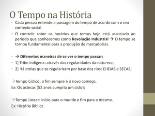 O Tempo na História 
• Cada pessoa entende a passagem do tempo de acordo com o seu 
contexto social. 
• O controle sobre os horários que temos hoje está associado ao 
período que conhecemos como Revolução Industrial  O tempo se 
tornou fundamental para a produção de mercadorias. 
•  Diferentes maneiras de se ver o tempo passar: 
• 1) Tribo Indígena: através das regularidades da natureza; 
• 2) Há etnias que se regularizam por base dos rios: CHEIAS e SECAS; 
Tempo Cíclico: o fim sempre é o novo começo. 
Ex: Os astecas (52 anos cumpria um ciclo); 
Tempo Linear: início para o mundo e fim para o mesmo. 
Ex: História Bíblica. 
 