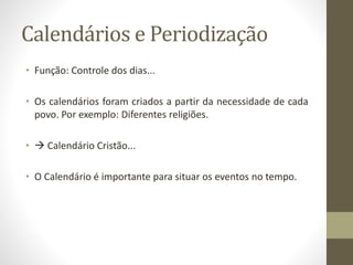 Calendários e Periodização 
• Função: Controle dos dias... 
• Os calendários foram criados a partir da necessidade de cada 
povo. Por exemplo: Diferentes religiões. 
•  Calendário Cristão... 
• O Calendário é importante para situar os eventos no tempo. 
 