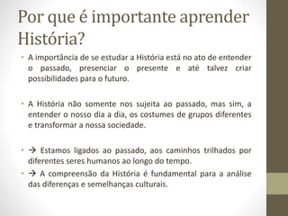 Por que é importante aprender 
História? 
• A importância de se estudar a História está no ato de entender 
o passado, presenciar o presente e até talvez criar 
possibilidades para o futuro. 
• A História não somente nos sujeita ao passado, mas sim, a 
entender o nosso dia a dia, os costumes de grupos diferentes 
e transformar a nossa sociedade. 
•  Estamos ligados ao passado, aos caminhos trilhados por 
diferentes seres humanos ao longo do tempo. 
•  A compreensão da História é fundamental para a análise 
das diferenças e semelhanças culturais. 
 